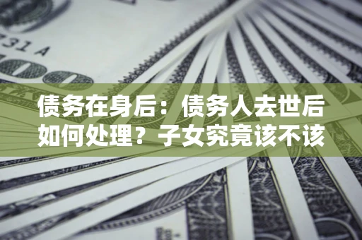 北京债务在身后：债务人去世后如何处理？子女究竟该不该还钱？