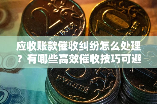 北京应收账款催收纠纷怎么处理？有哪些高效催收技巧可避免坏账？